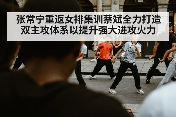 张常宁重返女排集训蔡斌全力打造双主攻体系以提升强大进攻火力